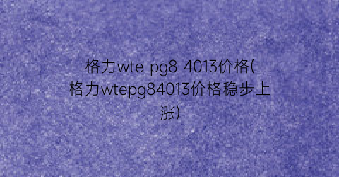 格力wte pg8 4013价格(格力wtepg84013价格稳步上涨)